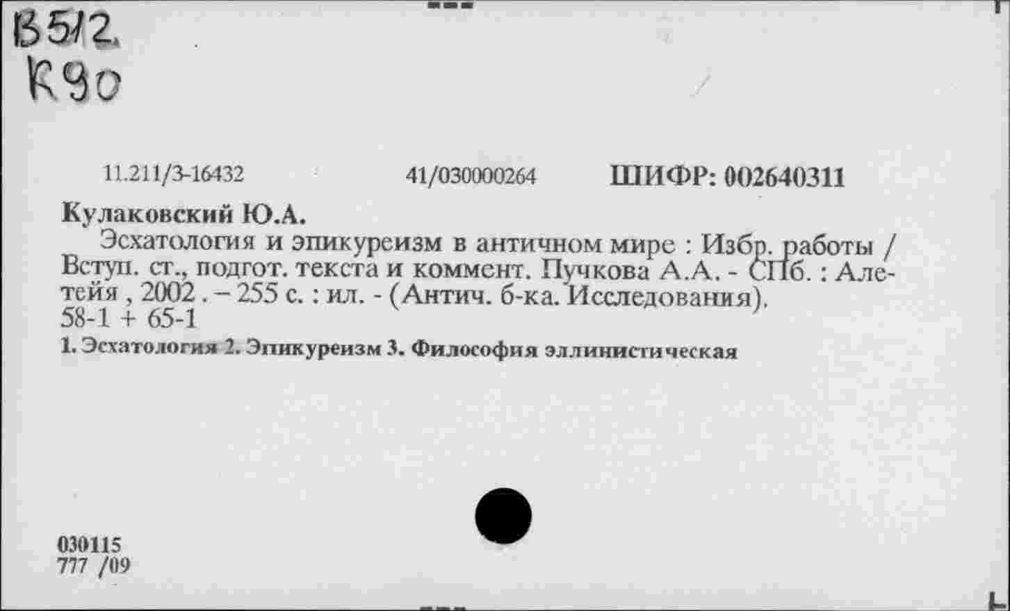 ﻿65/2.
11.211/3-16432	41/030000264 ШИФР: 002640311
Куликовский Ю.А.
Эсхатология и эпикуреизм в античном мире : Избр.работы / Вступ. ст., подгот. текста и коммент. Пучкова А.А. - СПб.: Але-тейя , 2002. - 255 с.: ил. - (Антич. б-ка. Исследования). 58-1 + 65-1
1. Эсхатология 2. Эпикуреизм 3. Философия эллинистическая
030115
777 /09